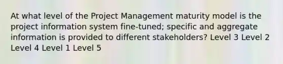 At what level of the Project Management maturity model is the project information system fine-tuned; specific and aggregate information is provided to different stakeholders? Level 3 Level 2 Level 4 Level 1 Level 5