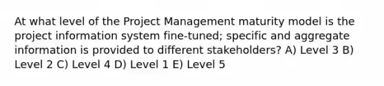 At what level of the Project Management maturity model is the project information system fine-tuned; specific and aggregate information is provided to different stakeholders? A) Level 3 B) Level 2 C) Level 4 D) Level 1 E) Level 5