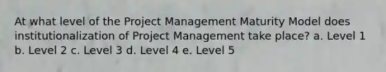 At what level of the Project Management Maturity Model does institutionalization of Project Management take place? a. Level 1 b. Level 2 c. Level 3 d. Level 4 e. Level 5