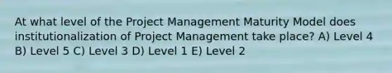 At what level of the <a href='https://www.questionai.com/knowledge/knITbRryhO-project-management' class='anchor-knowledge'>project management</a> Maturity Model does institutionalization of Project Management take place? A) Level 4 B) Level 5 C) Level 3 D) Level 1 E) Level 2