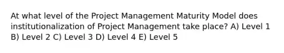 At what level of the Project Management Maturity Model does institutionalization of Project Management take place? A) Level 1 B) Level 2 C) Level 3 D) Level 4 E) Level 5