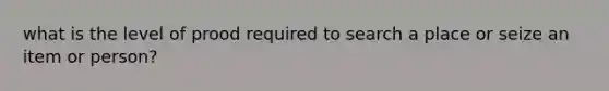 what is the level of prood required to search a place or seize an item or person?