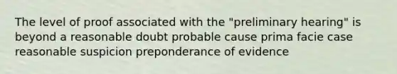 The level of proof associated with the "preliminary hearing" is beyond a reasonable doubt probable cause prima facie case reasonable suspicion preponderance of evidence