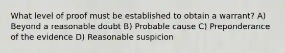 What level of proof must be established to obtain a warrant? A) Beyond a reasonable doubt B) Probable cause C) Preponderance of the evidence D) Reasonable suspicion