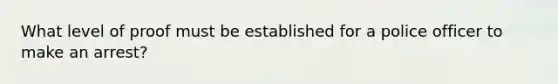 What level of proof must be established for a police officer to make an arrest?
