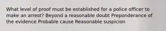 What level of proof must be established for a police officer to make an arrest? Beyond a reasonable doubt Preponderance of the evidence Probable cause Reasonable suspicion