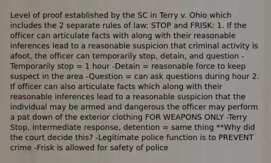 Level of proof established by the SC in Terry v. Ohio which includes the 2 separate rules of law: STOP and FRISK: 1. If the officer can articulate facts with along with their reasonable inferences lead to a reasonable suspicion that criminal activity is afoot, the officer can temporarily stop, detain, and question -Temporarily stop = 1 hour -Detain = reasonable force to keep suspect in the area -Question = can ask questions during hour 2. If officer can also articulate facts which along with their reasonable inferences lead to a reasonable suspicion that the individual may be armed and dangerous the officer may perform a pat down of the exterior clothing FOR WEAPONS ONLY -Terry Stop, intermediate response, detention = same thing **Why did the court decide this? -Legitimate police function is to PREVENT crime -Frisk is allowed for safety of police