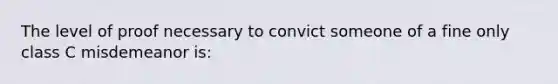 The level of proof necessary to convict someone of a fine only class C misdemeanor is: