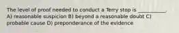 The level of proof needed to conduct a Terry stop is ___________. A) reasonable suspicion B) beyond a reasonable doubt C) probable cause D) preponderance of the evidence