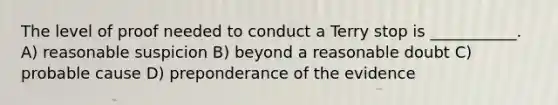 The level of proof needed to conduct a Terry stop is ___________. A) reasonable suspicion B) beyond a reasonable doubt C) probable cause D) preponderance of the evidence