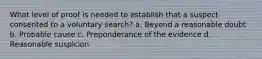 What level of proof is needed to establish that a suspect consented to a voluntary search? a. Beyond a reasonable doubt b. Probable cause c. Preponderance of the evidence d. Reasonable suspicion