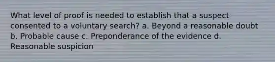 What level of proof is needed to establish that a suspect consented to a voluntary search? a. Beyond a reasonable doubt b. Probable cause c. Preponderance of the evidence d. Reasonable suspicion