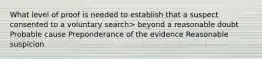 What level of proof is needed to establish that a suspect consented to a voluntary search> beyond a reasonable doubt Probable cause Preponderance of the evidence Reasonable suspicion