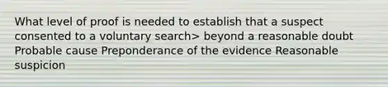 What level of proof is needed to establish that a suspect consented to a voluntary search> beyond a reasonable doubt Probable cause Preponderance of the evidence Reasonable suspicion