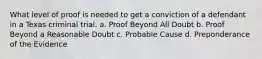 What level of proof is needed to get a conviction of a defendant in a Texas criminal trial. a. Proof Beyond All Doubt b. Proof Beyond a Reasonable Doubt c. Probable Cause d. Preponderance of the Evidence