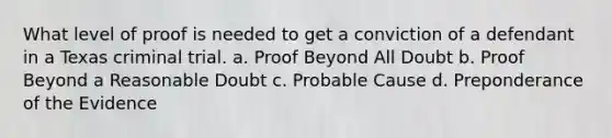 What level of proof is needed to get a conviction of a defendant in a Texas criminal trial. a. Proof Beyond All Doubt b. Proof Beyond a Reasonable Doubt c. Probable Cause d. Preponderance of the Evidence