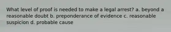 What level of proof is needed to make a legal arrest? a. beyond a reasonable doubt b. preponderance of evidence c. reasonable suspicion d. probable cause
