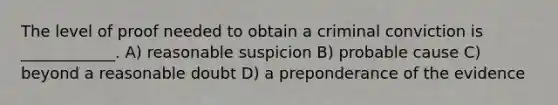 The level of proof needed to obtain a criminal conviction is ____________. A) reasonable suspicion B) probable cause C) beyond a reasonable doubt D) a preponderance of the evidence