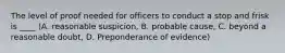 The level of proof needed for officers to conduct a stop and frisk is ____ (A. reasonable suspicion, B. probable cause, C. beyond a reasonable doubt, D. Preponderance of evidence)