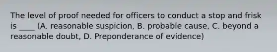 The level of proof needed for officers to conduct a stop and frisk is ____ (A. reasonable suspicion, B. probable cause, C. beyond a reasonable doubt, D. Preponderance of evidence)