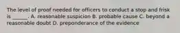 The level of proof needed for officers to conduct a stop and frisk is ______. A. reasonable suspicion B. probable cause C. beyond a reasonable doubt D. preponderance of the evidence