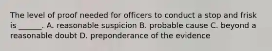 The level of proof needed for officers to conduct a stop and frisk is ______. A. reasonable suspicion B. probable cause C. beyond a reasonable doubt D. preponderance of the evidence