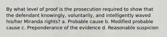 By what level of proof is the prosecution required to show that the defendant knowingly, voluntarily, and intelligently waved his/her Miranda rights? a. Probable cause b. Modified probable cause c. Preponderance of the evidence d. Reasonable suspicion