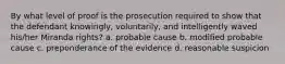 By what level of proof is the prosecution required to show that the defendant knowingly, voluntarily, and intelligently waved his/her Miranda rights? a. probable cause b. modified probable cause c. preponderance of the evidence d. reasonable suspicion