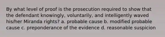 By what level of proof is the prosecution required to show that the defendant knowingly, voluntarily, and intelligently waved his/her Miranda rights? a. probable cause b. modified probable cause c. preponderance of the evidence d. reasonable suspicion