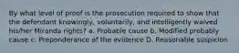 By what level of proof is the prosecution required to show that the defendant knowingly, voluntarily, and intelligently waived his/her Miranda rights? a. Probable cause b. Modified probably cause c. Preponderance of the evidence D. Reasonable suspicion