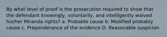 By what level of proof is the prosecution required to show that the defendant knowingly, voluntarily, and intelligently waived his/her Miranda rights? a. Probable cause b. Modified probably cause c. Preponderance of the evidence D. Reasonable suspicion