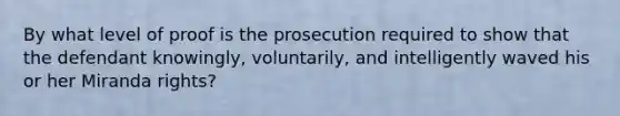 By what level of proof is the prosecution required to show that the defendant knowingly, voluntarily, and intelligently waved his or her Miranda rights?