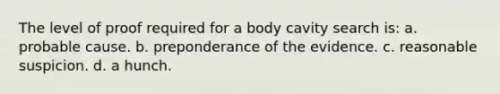 The level of proof required for a body cavity search is: a. probable cause. b. preponderance of the evidence. c. reasonable suspicion. d. a hunch.