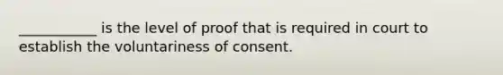 ___________ is the level of proof that is required in court to establish the voluntariness of consent.