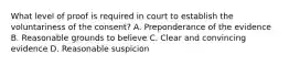 What level of proof is required in court to establish the voluntariness of the consent? A. Preponderance of the evidence B. Reasonable grounds to believe C. Clear and convincing evidence D. Reasonable suspicion