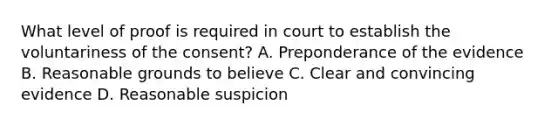 What level of proof is required in court to establish the voluntariness of the consent? A. Preponderance of the evidence B. Reasonable grounds to believe C. Clear and convincing evidence D. Reasonable suspicion