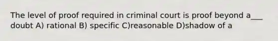 The level of proof required in criminal court is proof beyond a___ doubt A) rational B) specific C)reasonable D)shadow of a