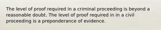 The level of proof required in a criminal proceeding is beyond a reasonable doubt. The level of proof required in in a civil proceeding is a preponderance of evidence.