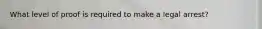 What level of proof is required to make a legal arrest?