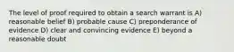 The level of proof required to obtain a search warrant is A) reasonable belief B) probable cause C) preponderance of evidence D) clear and convincing evidence E) beyond a reasonable doubt