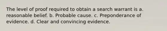 The level of proof required to obtain a search warrant is a. reasonable belief. b. Probable cause. c. Preponderance of evidence. d. Clear and convincing evidence.