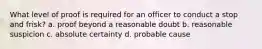 What level of proof is required for an officer to conduct a stop and frisk? a. proof beyond a reasonable doubt b. reasonable suspicion c. absolute certainty d. probable cause