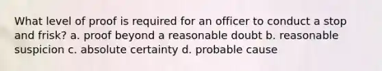 What level of proof is required for an officer to conduct a stop and frisk? a. proof beyond a reasonable doubt b. reasonable suspicion c. absolute certainty d. probable cause