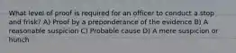 What level of proof is required for an officer to conduct a stop and frisk?​ ​A) Proof by a preponderance of the evidence B) ​A reasonable suspicion ​C) Probable cause ​D) A mere suspicion or hunch