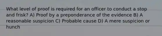 What level of proof is required for an officer to conduct a stop and frisk?​ ​A) Proof by a preponderance of the evidence B) ​A reasonable suspicion ​C) Probable cause ​D) A mere suspicion or hunch