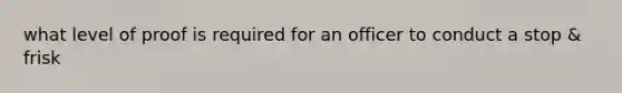what level of proof is required for an officer to conduct a stop & frisk