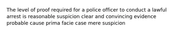 The level of proof required for a police officer to conduct a lawful arrest is reasonable suspicion clear and convincing evidence probable cause prima facie case mere suspicion