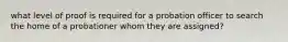 what level of proof is required for a probation officer to search the home of a probationer whom they are assigned?