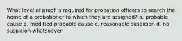 What level of proof is required for probation officers to search the home of a probationer to which they are assigned? a. probable cause b. modified probable cause c. reasonable suspicion d. no suspicion whatsoever