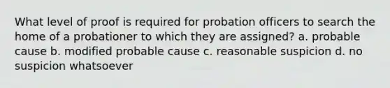 What level of proof is required for probation officers to search the home of a probationer to which they are assigned? a. probable cause b. modified probable cause c. reasonable suspicion d. no suspicion whatsoever